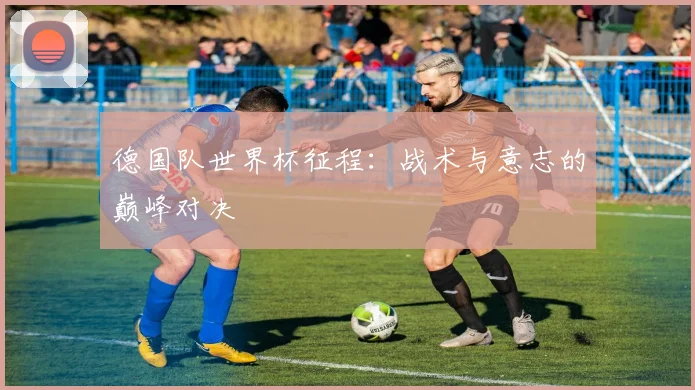 德国队世界杯征程:战术与意志的巅峰对决