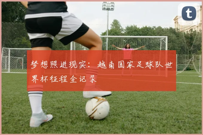 梦想照进现实：越南国家足球队世界杯征程全记录