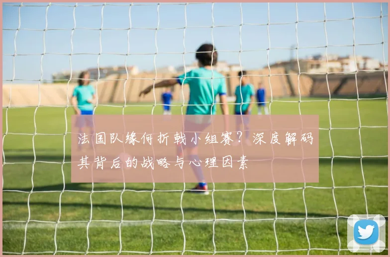 法国队缘何折戟小组赛？深度解码其背后的战略与心理因素