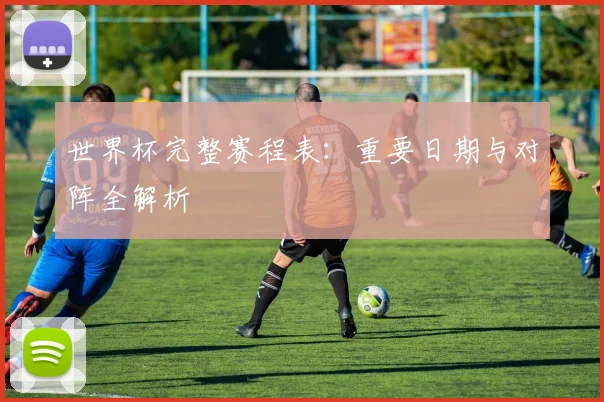 世界杯完整赛程表：重要日期与对阵全解析