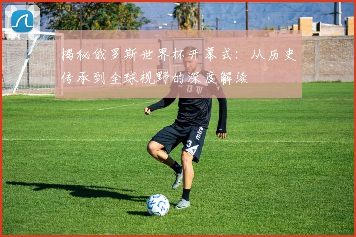 揭秘俄罗斯世界杯开幕式：从历史传承到全球视野的深度解读