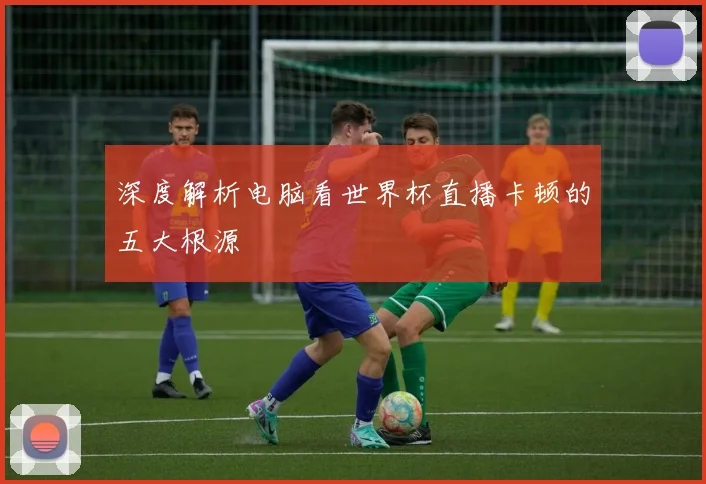 深度解析电脑看世界杯直播卡顿的五大根源
