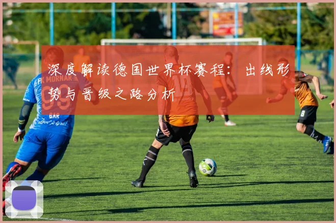 深度解读德国世界杯赛程：出线形势与晋级之路分析