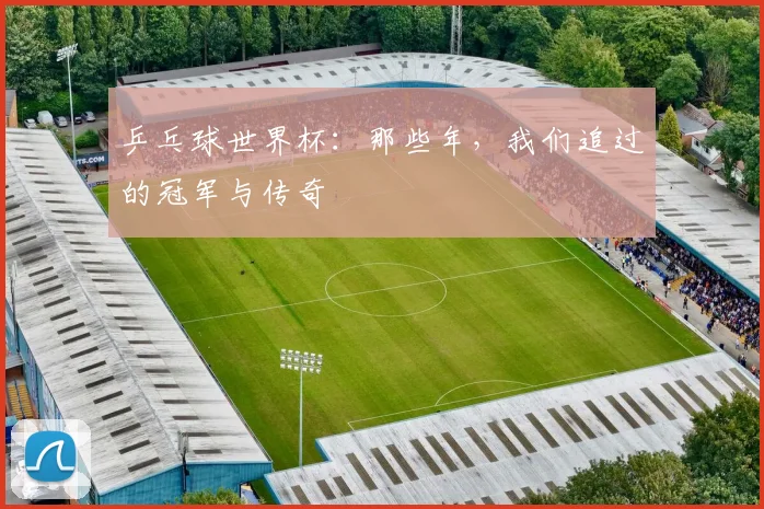 乒乓球世界杯：那些年，我们追过的冠军与传奇