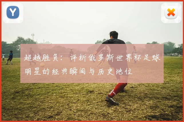 超越胜负：评析俄罗斯世界杯足球明星的经典瞬间与历史地位