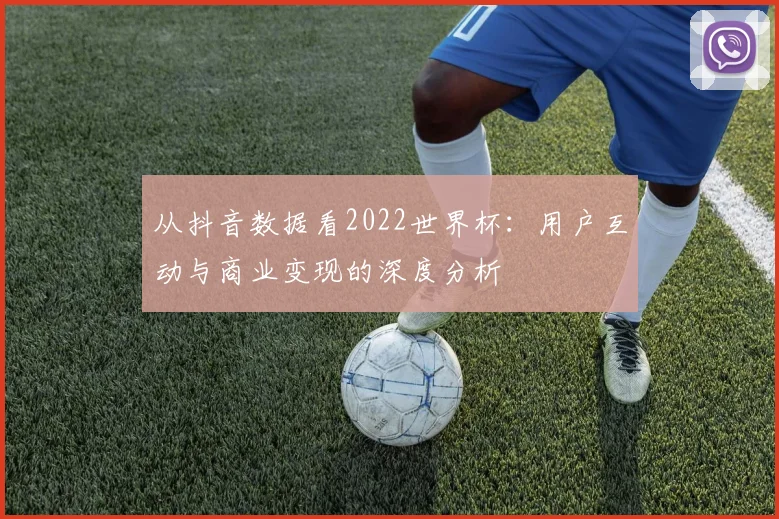 从抖音数据看2022世界杯：用户互动与商业变现的深度分析
