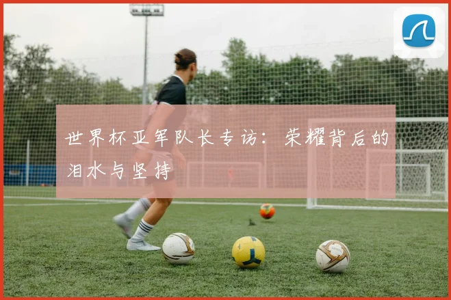 世界杯亚军队长专访：荣耀背后的泪水与坚持