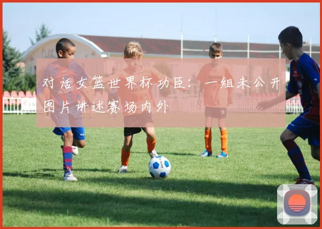 对话女篮世界杯功臣：一组未公开图片讲述赛场内外