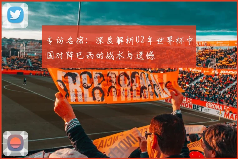 专访名宿：深度解析02年世界杯中国对阵巴西的战术与遗憾