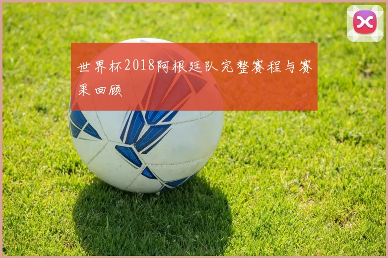 世界杯2018阿根廷队完整赛程与赛果回顾
