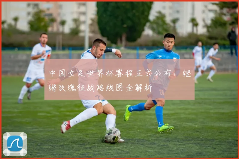 中国女足世界杯赛程正式公布，铿锵玫瑰征战路线图全解析